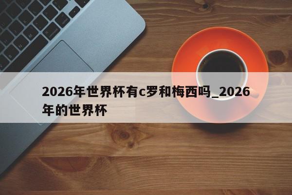 2026年世界杯有c罗和梅西吗_2026年的世界杯