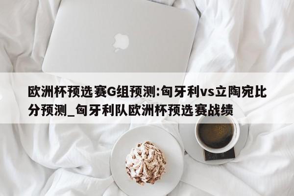 欧洲杯预选赛G组预测:匈牙利vs立陶宛比分预测