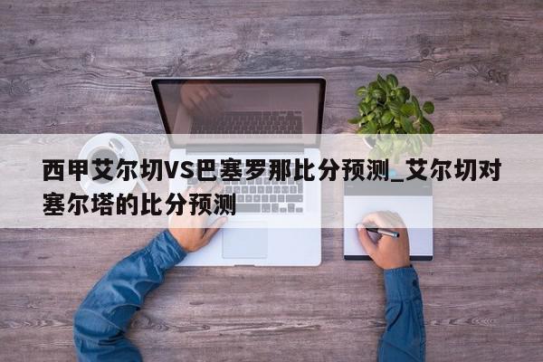 西甲艾尔切VS巴塞罗那比分预测_艾尔切对塞尔塔的比分预测