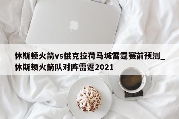 休斯顿火箭vs俄克拉荷马城雷霆赛前预测_休斯顿火箭队对阵雷霆2021