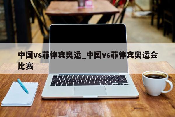 中国vs菲律宾奥运_中国vs菲律宾奥运会比赛