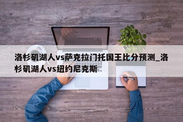 洛杉矶湖人vs萨克拉门托国王比分预测_洛杉矶湖人vs纽约尼克斯