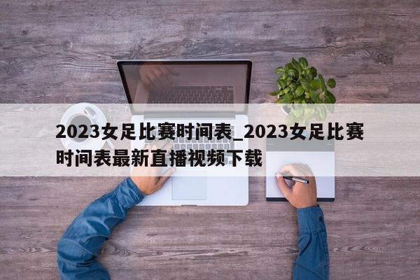 2023女足比赛时间表_2023女足比赛时间表最新直播视频下载