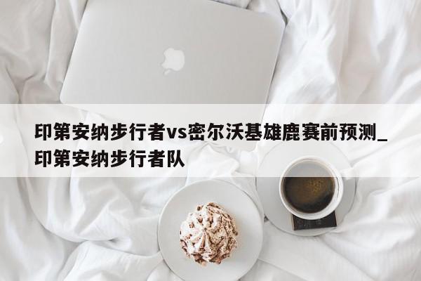 印第安纳步行者vs密尔沃基雄鹿赛前预测_印第安纳步行者队