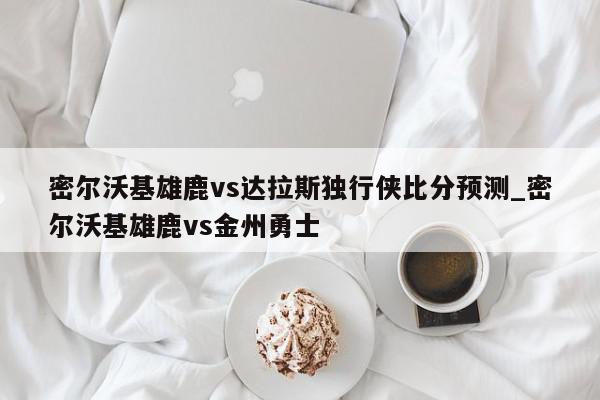 密尔沃基雄鹿vs达拉斯独行侠比分预测