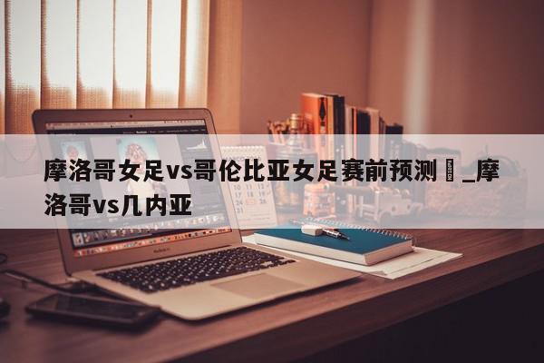 摩洛哥女足vs哥伦比亚女足赛前预测_摩洛哥vs几内亚