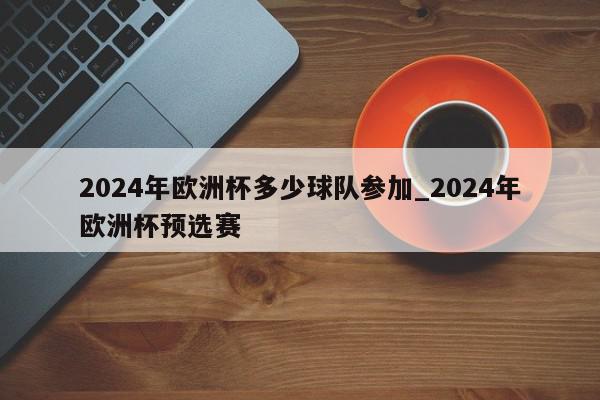 2024年欧洲杯多少球队参加_2024年欧洲杯预选赛