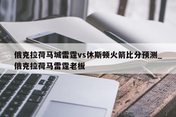 俄克拉荷马城雷霆vs休斯顿火箭比分预测_俄克拉荷马雷霆老板