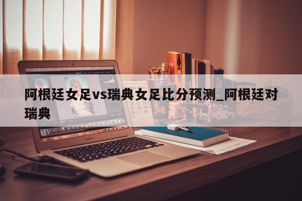 阿根廷女足vs瑞典女足比分预测_阿根廷对瑞典