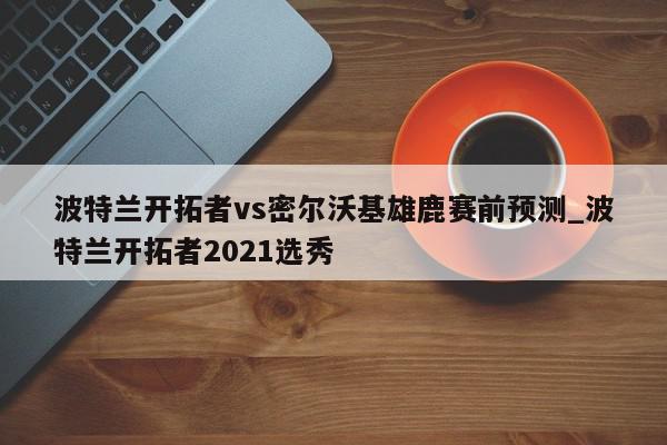 波特兰开拓者vs密尔沃基雄鹿赛前预测_波特兰开拓者2021选秀