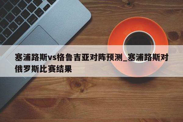 塞浦路斯vs格鲁吉亚对阵预测_塞浦路斯对俄罗斯比赛结果