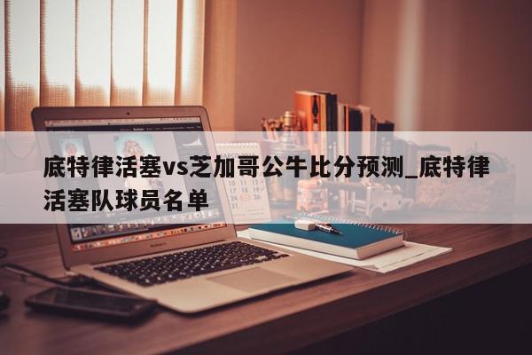 底特律活塞vs芝加哥公牛比分预测_底特律活塞队球员名单