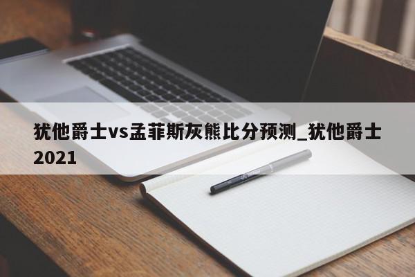 犹他爵士vs孟菲斯灰熊比分预测_犹他爵士2021