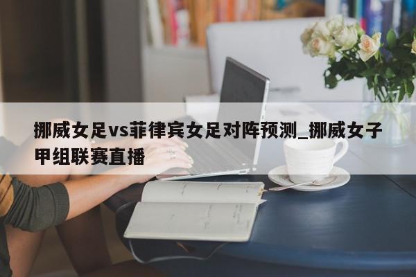 挪威女足vs菲律宾女足对阵预测_挪威女子甲组联赛直播