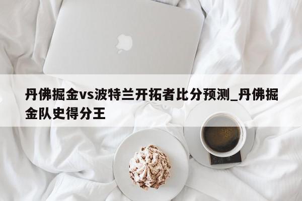 丹佛掘金vs波特兰开拓者比分预测_丹佛掘金队史得分王