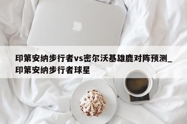 印第安纳步行者vs密尔沃基雄鹿对阵预测_印第安纳步行者球星