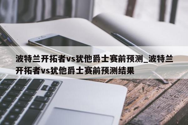 波特兰开拓者vs犹他爵士赛前预测_波特兰开拓者vs犹他爵士赛前预测结果