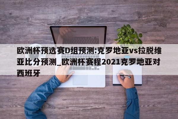 欧洲杯预选赛D组预测:克罗地亚vs拉脱维亚比分预测_欧洲杯赛程2021克罗地亚对西班牙