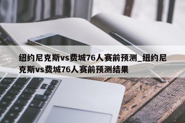 纽约尼克斯vs费城76人赛前预测_纽约尼克斯vs费城76人赛前预测结果