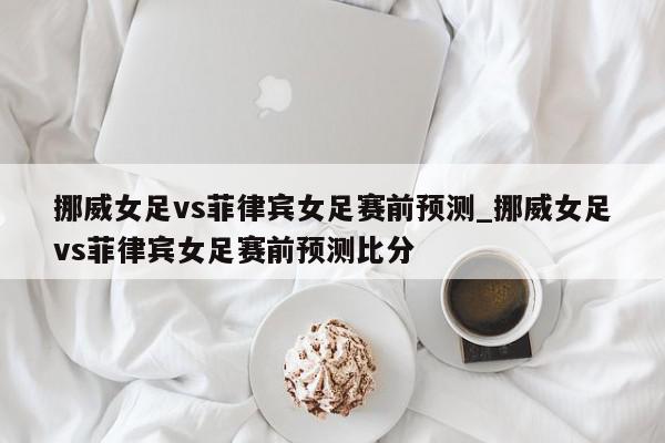 挪威女足vs菲律宾女足赛前预测_挪威女足vs菲律宾女足赛前预测比分