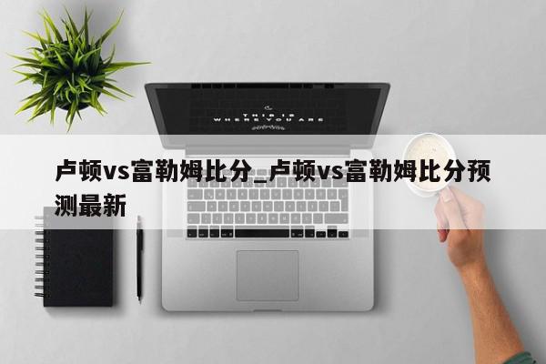 卢顿vs富勒姆比分_卢顿vs富勒姆比分预测最新