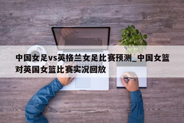 中国女足vs英格兰女足比赛预测_中国女篮对英国女篮比赛实况回放