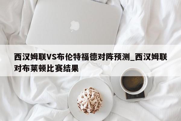 西汉姆联VS布伦特福德对阵预测_西汉姆联对布莱顿比赛结果