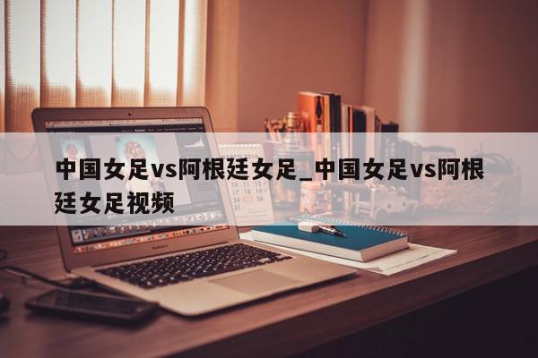 中国女足vs阿根廷女足_中国女足vs阿根廷女足视频