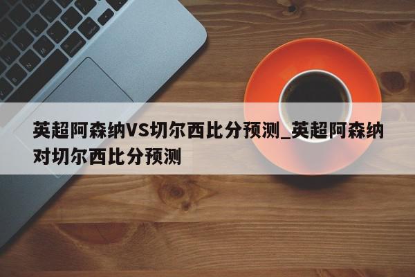 英超阿森纳VS切尔西比分预测_英超阿森纳对切尔西比分预测