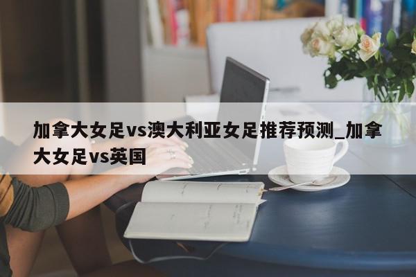 加拿大女足vs澳大利亚女足推荐预测