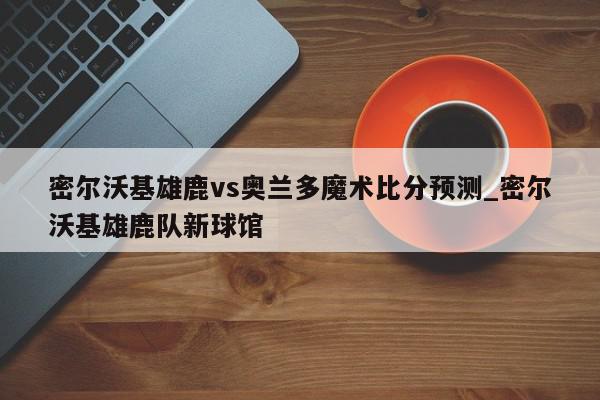 密尔沃基雄鹿vs奥兰多魔术比分预测