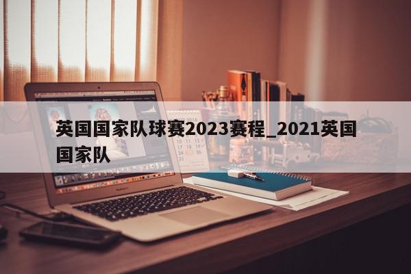 英国国家队球赛2023赛程_2021英国国家队