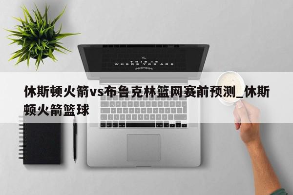 休斯顿火箭vs布鲁克林篮网赛前预测_休斯顿火箭篮球