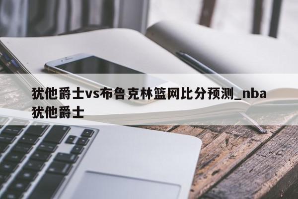 犹他爵士vs布鲁克林篮网比分预测_nba犹他爵士