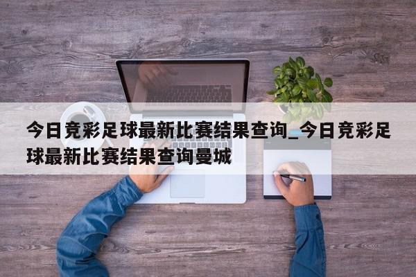 今日竞彩足球最新比赛结果查询_今日竞彩足球最新比赛结果查询曼城