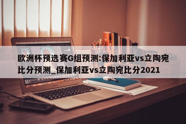 欧洲杯预选赛G组预测:保加利亚vs立陶宛比分预测_保加利亚vs立陶宛比分2021