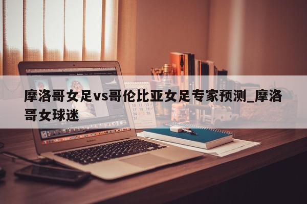 摩洛哥女足vs哥伦比亚女足专家预测_摩洛哥女球迷