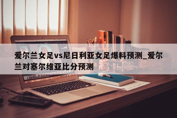 爱尔兰女足vs尼日利亚女足爆料预测_爱尔兰对塞尔维亚比分预测