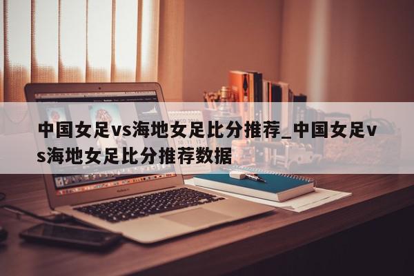 中国女足vs海地女足比分推荐_中国女足vs海地女足比分推荐数据