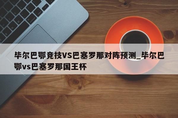 毕尔巴鄂竞技VS巴塞罗那对阵预测_毕尔巴鄂vs巴塞罗那国王杯