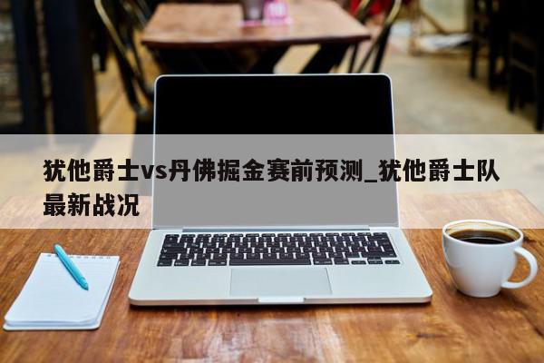 犹他爵士vs丹佛掘金赛前预测_犹他爵士队最新战况