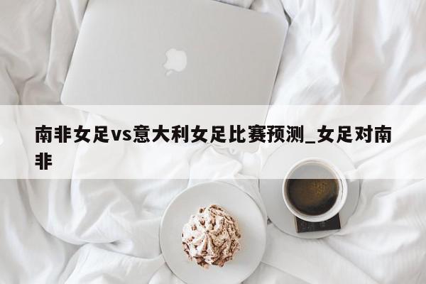 南非女足vs意大利女足比赛预测_女足对南非