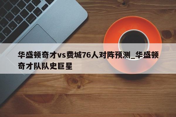 华盛顿奇才vs费城76人对阵预测_华盛顿奇才队队史巨星