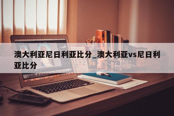 澳大利亚尼日利亚比分_澳大利亚vs尼日利亚比分