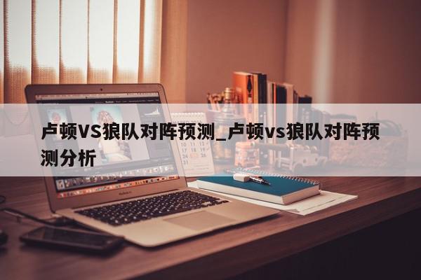 卢顿VS狼队对阵预测_卢顿vs狼队对阵预测分析