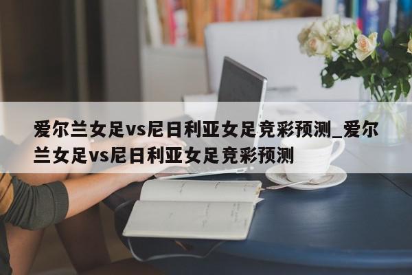 爱尔兰女足vs尼日利亚女足竞彩预测_爱尔兰女足vs尼日利亚女足竞彩预测