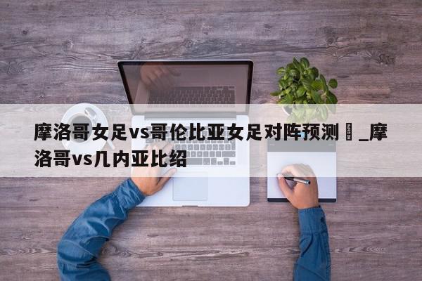 摩洛哥女足vs哥伦比亚女足对阵预测_摩洛哥vs几内亚比绍