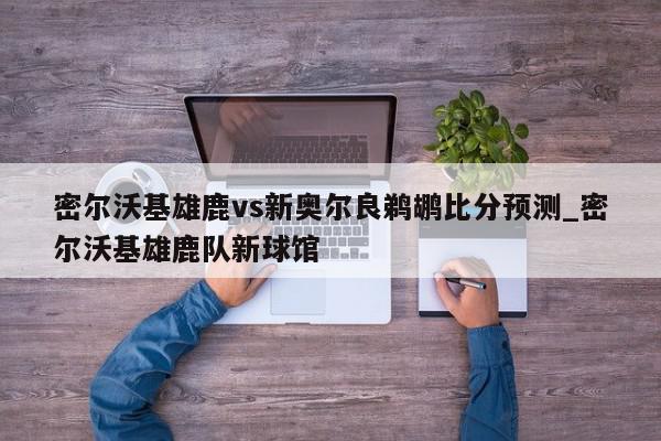 密尔沃基雄鹿vs新奥尔良鹈鹕比分预测_密尔沃基雄鹿队新球馆