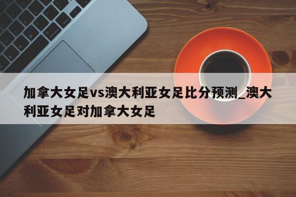 加拿大女足vs澳大利亚女足比分预测