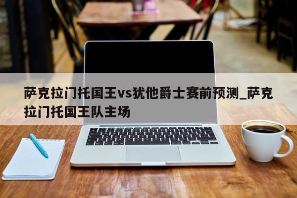 萨克拉门托国王vs犹他爵士赛前预测_萨克拉门托国王队主场